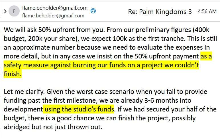 Email excerpt:

We will ask 50% upfront from you. From our preliminary figures (400k budget, 200k your share), we expect 100k as the first tranche. This is still an approximate number because we need to evaluate the expenses in more detail, but in any case we insist on the 50% upfront payment AS A SAFETY MEASURE AGAINST BURNING OUR FUNDS ON A PROJECT WE COULDN’T FINISH.

Let me clarify. Given the worst case scenario when you fail to provide funding past the first milestone, we are already 3-6 months into development USING THE STUDIO’S FUNDS. If we had secured your half of the budget, there is a good chance we can finish the project, possibly abridged but not just thrown out.