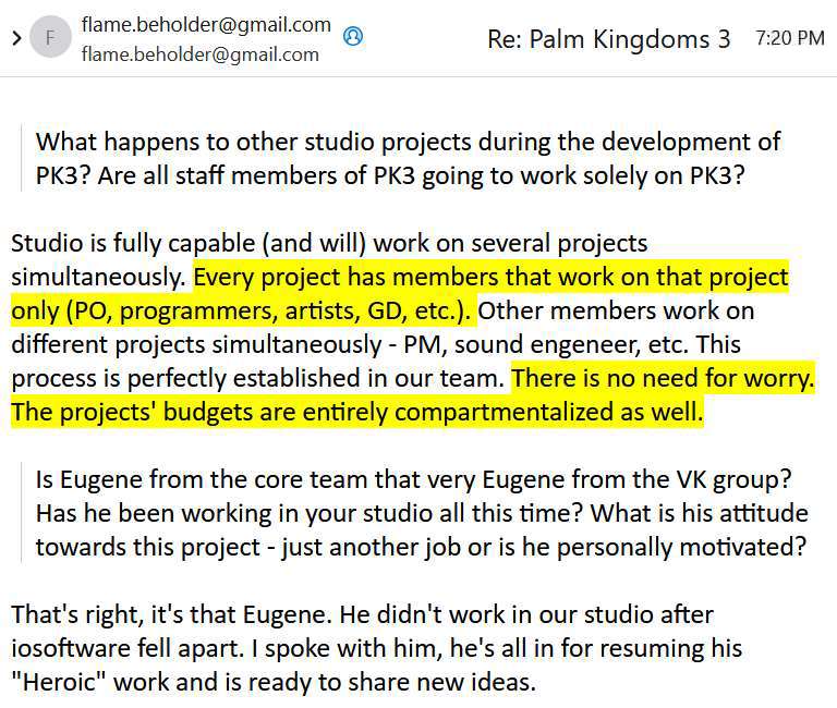 Email excerpt:

> What happens to other studio projects during the development of PK3? Are all staff members of PK3 going to work solely on PK3?

Studio is fully capable (and will) work on several projects simultaneously. EVERY PROJECT HAS MEMBERS THAT WORK ON THAT PROJECT ONLY (PO, PROGRAMMERS, ARTISTS, GD, ETC.). Other members work on different projects simultaneously – PM, sound engeneer, etc. This process is perfectly established in our team. THERE IS NO NEED FOR WORRY. THE PROJECTS’ BUDGETS ARE ENTIRELY COMPARTMENTALIZED AS WELL.

> Is Eugene from the core team that very Eugene from the VK group? Has he been working in your studio all this time? What is his attitude towards this project – just another job or is he personally motivated?

That’s right, it’s that Eugene. He didn’t work in our studio after iosoftware fell apart. I spoke with him, he’s all in for resuming his "Heroic" work and is ready to share new ideas.