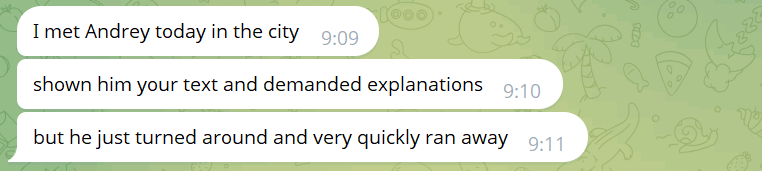 Excerpt from Telegram:

?: I met Andrey today in the city
?: shown him your text and demanded explanations
?: but he just turned around and very quickly ran away