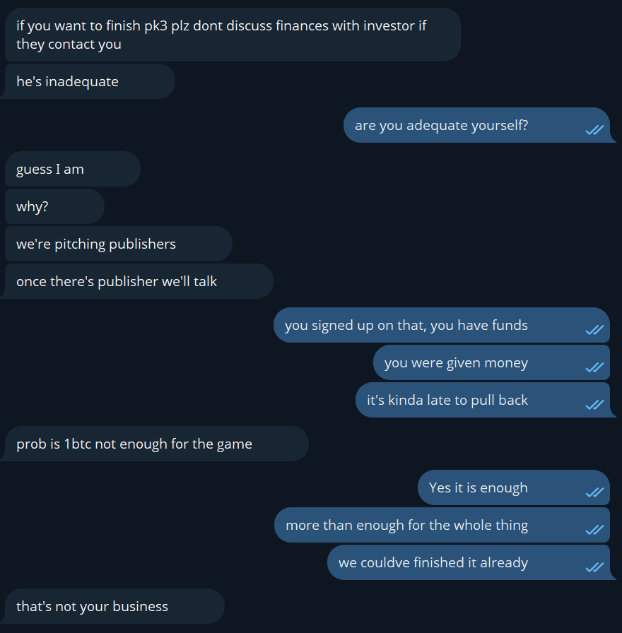 Excerpt from Telegram:

A: if you want to finish pk3 plz dont discuss finances with investor if they contact you
A: he's inadequate
?: are you adequate yourself?
A: guess I am
A: why?
A: we're pitching publishers
A: once there's publisher we'll talk
?: you signed up on that, you have funds
?: you were given money
?: it's kinda late to pull back
A: prob is 1btc not enough for the game
?: Yes it is enough
?: more than enough for the whole thing
?: we couldve finished it already
A: that's not your business